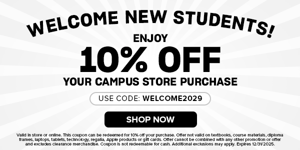 Welcome New Students! Enjoy 10% off your campus store purchase. use code: Welcome2029. Valid in store or online. This coupon can be redeemed for 10% off your purchase. Offer not valid on textbooks, course materials, diploma frames, laptops, tablets, technology, regalia, Apple products or gift cards. Offer cannot be combined with any other promotion or offer and excludes clearance merchandise. Coupon is not redeemable for cash. Additional exclusions may apply. Expires 12/31/2025.