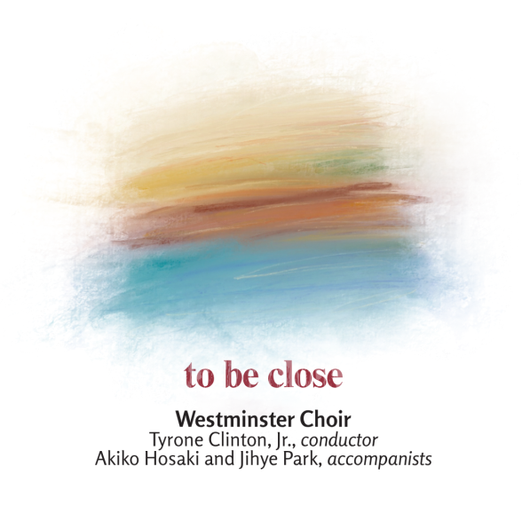 Westminster Choir: to be close. Tyrone Clinton, Jr., conductor Akiko Hosaki and Jihye Park, accompanists